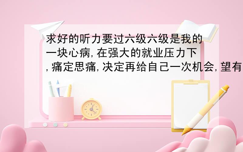 求好的听力要过六级六级是我的一块心病,在强大的就业压力下,痛定思痛,决定再给自己一次机会,望有过了六级的高人或好心人热心