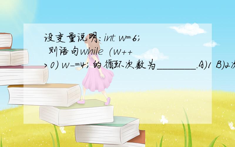 设变量说明：int w=6； 则语句while (w++>0) w-=4；的循环次数为_______.A）1 B）2次