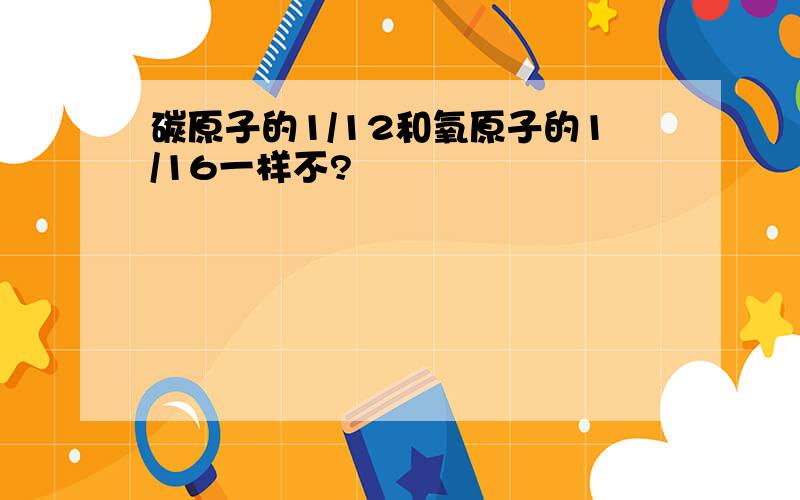 碳原子的1/12和氧原子的1/16一样不?