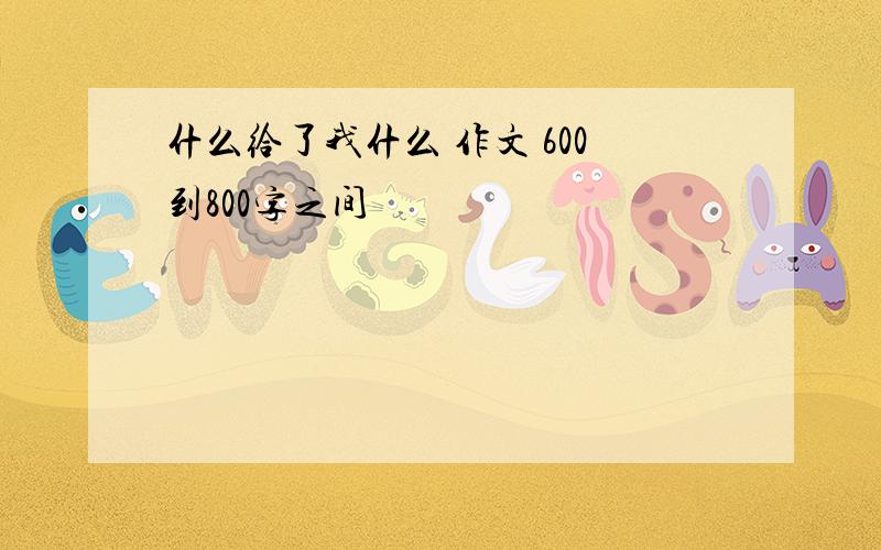 什么给了我什么 作文 600到800字之间