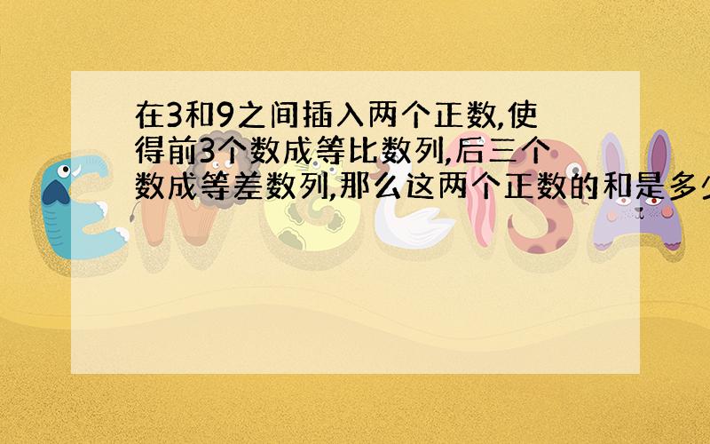 在3和9之间插入两个正数,使得前3个数成等比数列,后三个数成等差数列,那么这两个正数的和是多少