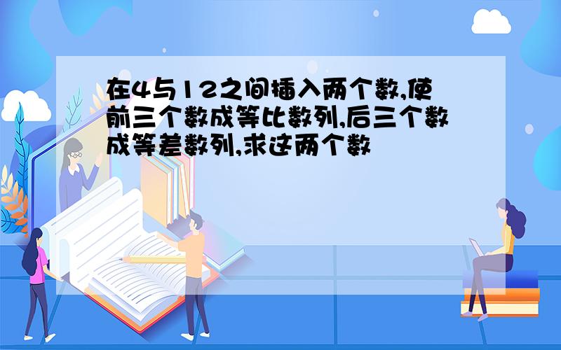 在4与12之间插入两个数,使前三个数成等比数列,后三个数成等差数列,求这两个数