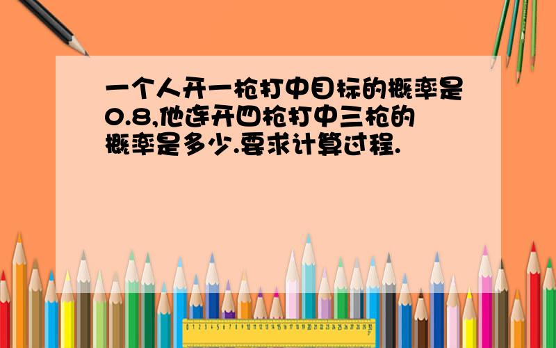 一个人开一枪打中目标的概率是0.8,他连开四枪打中三枪的概率是多少.要求计算过程.