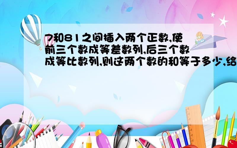 7和81之间插入两个正数,使前三个数成等差数列,后三个数成等比数列,则这两个数的和等于多少,给我快...