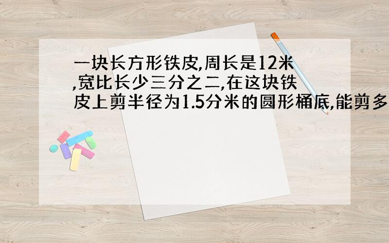 一块长方形铁皮,周长是12米,宽比长少三分之二,在这块铁皮上剪半径为1.5分米的圆形桶底,能剪多少个