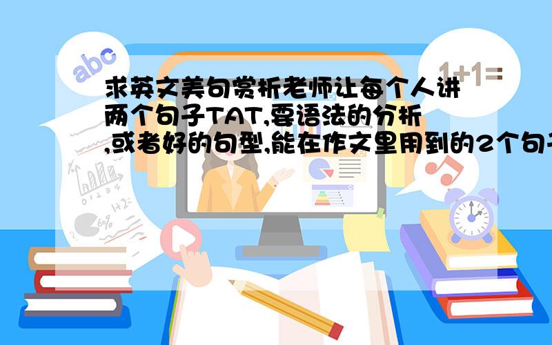 求英文美句赏析老师让每个人讲两个句子TAT,要语法的分析,或者好的句型,能在作文里用到的2个句子就行,重点是分析不是这种