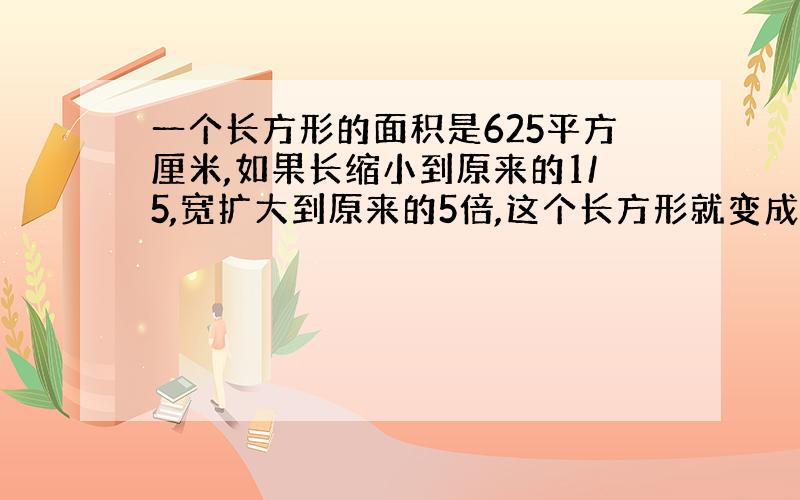 一个长方形的面积是625平方厘米,如果长缩小到原来的1/5,宽扩大到原来的5倍,这个长方形就变成了正方形,