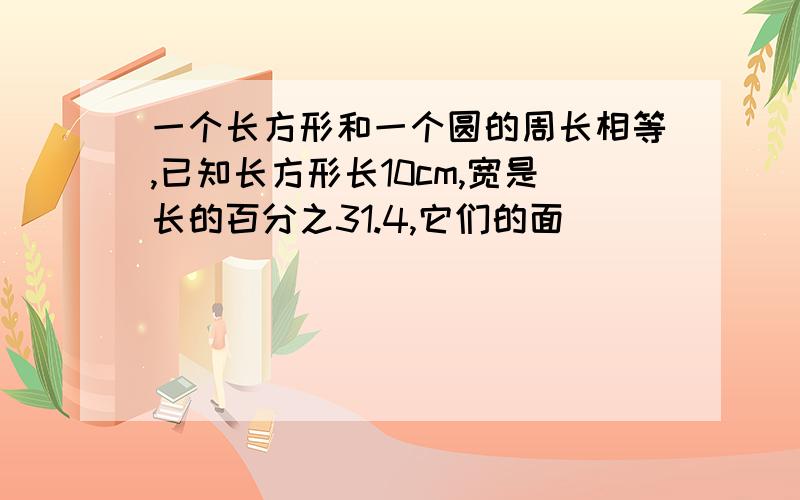 一个长方形和一个圆的周长相等,已知长方形长10cm,宽是长的百分之31.4,它们的面