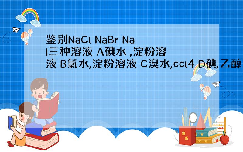 鉴别NaCl NaBr NaI三种溶液 A碘水 ,淀粉溶液 B氯水,淀粉溶液 C溴水,ccl4 D碘,乙醇