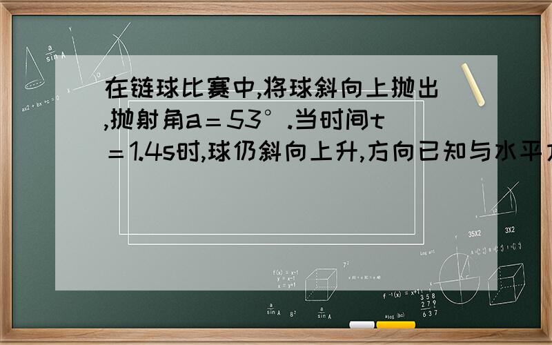 在链球比赛中,将球斜向上抛出,抛射角a＝53°.当时间t＝1.4s时,球仍斜向上升,方向已知与水平方向b＝37°,求∶