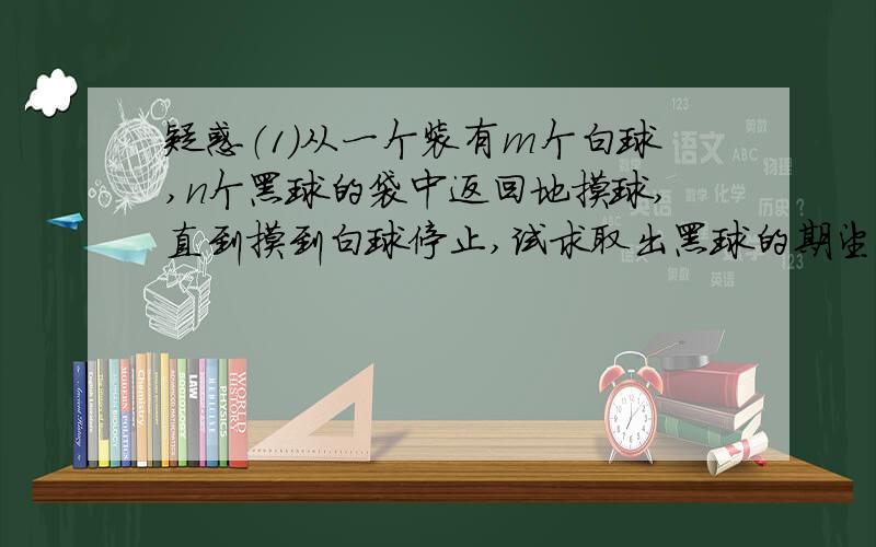 疑惑（1）从一个装有m个白球,n个黑球的袋中返回地摸球,直到摸到白球停止,试求取出黑球的期望（2）已知某商场一天来的顾客