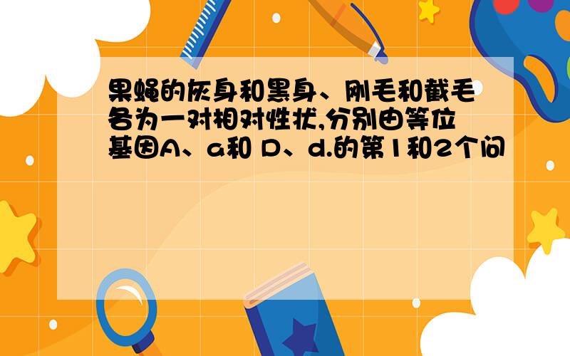 果蝇的灰身和黑身、刚毛和截毛各为一对相对性状,分别由等位基因A、a和 D、d.的第1和2个问