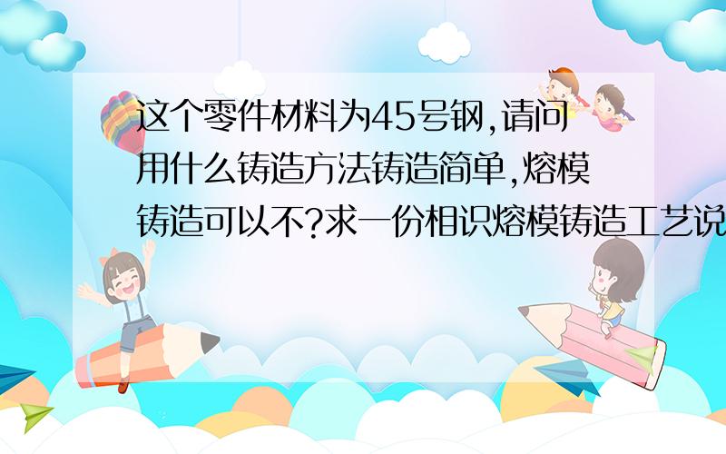 这个零件材料为45号钢,请问用什么铸造方法铸造简单,熔模铸造可以不?求一份相识熔模铸造工艺说明书