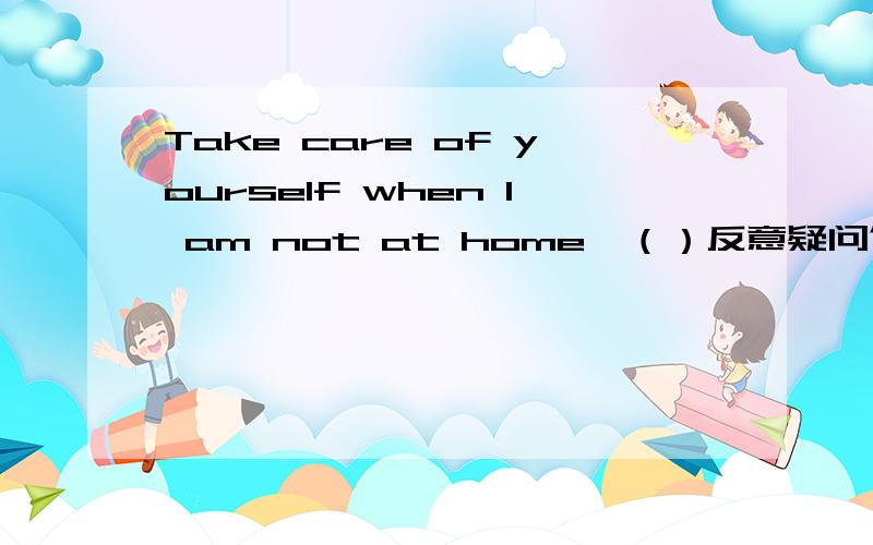 Take care of yourself when l am not at home,（）反意疑问句