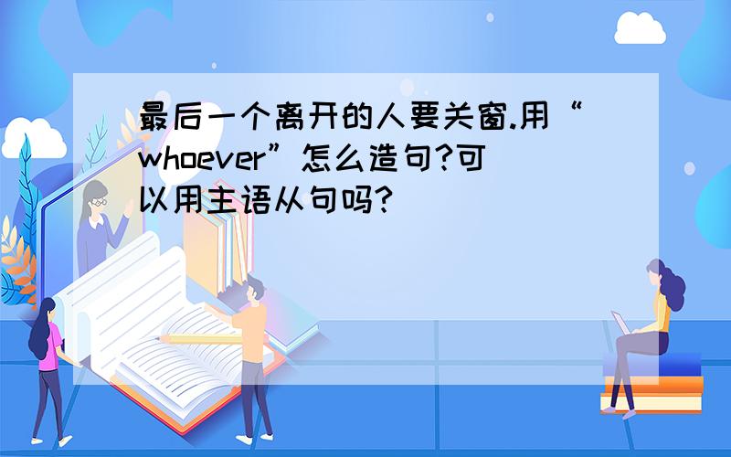 最后一个离开的人要关窗.用“whoever”怎么造句?可以用主语从句吗?