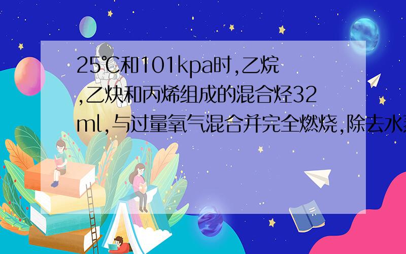 25℃和101kpa时,乙烷,乙炔和丙烯组成的混合烃32ml,与过量氧气混合并完全燃烧,除去水蒸气,恢复到原来的温度和压