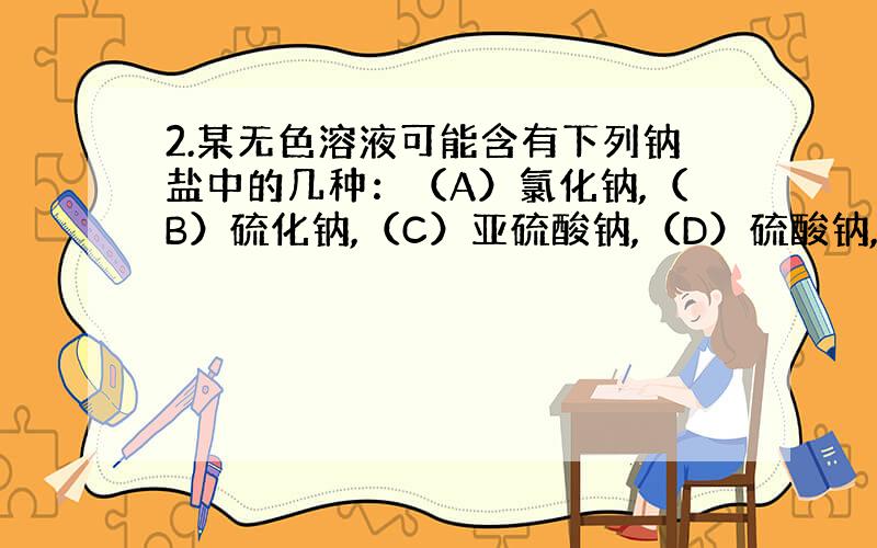 2.某无色溶液可能含有下列钠盐中的几种：（A）氯化钠,（B）硫化钠,（C）亚硫酸钠,（D）硫酸钠,（