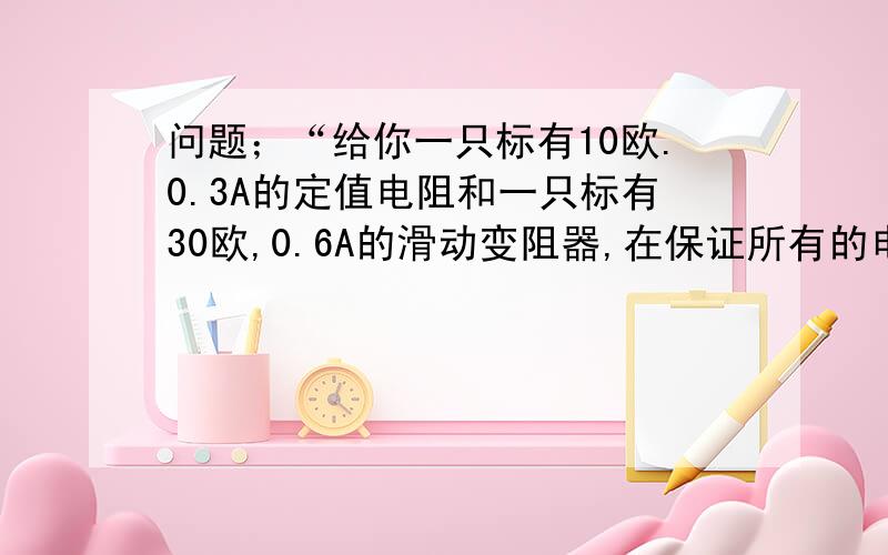 问题；“给你一只标有10欧.0.3A的定值电阻和一只标有30欧,0.6A的滑动变阻器,在保证所有的电路件安全的前提下,若