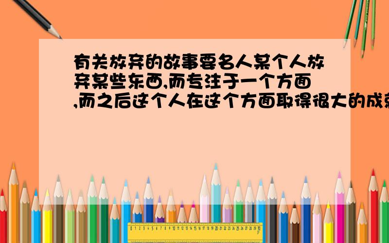 有关放弃的故事要名人某个人放弃某些东西,而专注于一个方面,而之后这个人在这个方面取得很大的成就的事例要8个!等下上课要用