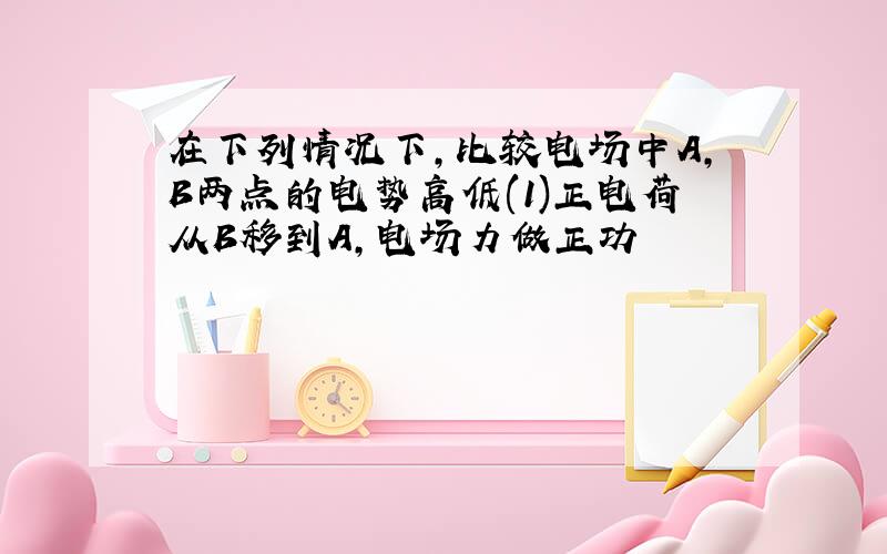 在下列情况下,比较电场中A,B两点的电势高低(1)正电荷从B移到A,电场力做正功