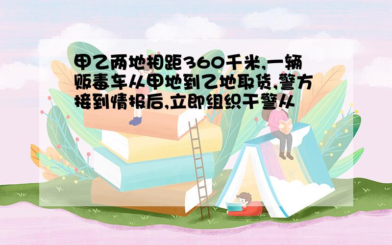 甲乙两地相距360千米,一辆贩毒车从甲地到乙地取货,警方接到情报后,立即组织干警从