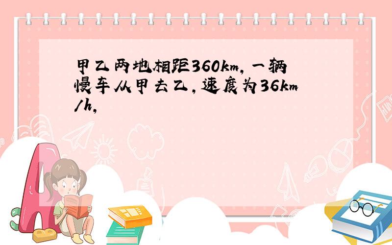 甲乙两地相距360km,一辆慢车从甲去乙,速度为36km/h,