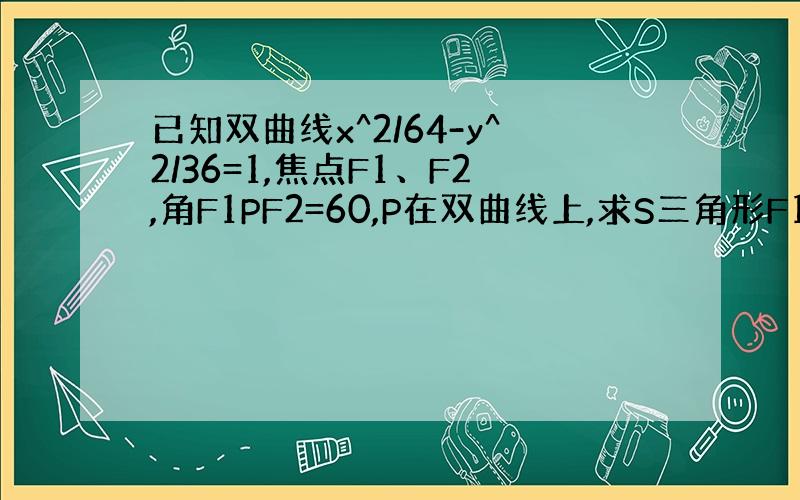 已知双曲线x^2/64-y^2/36=1,焦点F1、F2,角F1PF2=60,P在双曲线上,求S三角形F1PF2