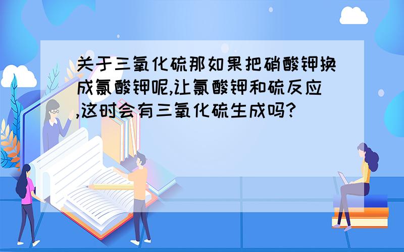 关于三氧化硫那如果把硝酸钾换成氯酸钾呢,让氯酸钾和硫反应,这时会有三氧化硫生成吗?