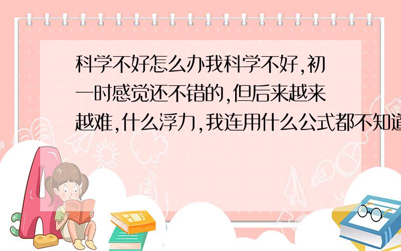 科学不好怎么办我科学不好,初一时感觉还不错的,但后来越来越难,什么浮力,我连用什么公式都不知道,常常混起来,还有就是初三