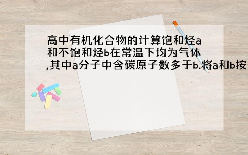 高中有机化合物的计算饱和烃a和不饱和烃b在常温下均为气体,其中a分子中含碳原子数多于b.将a和b按一定比例混合取1L气体