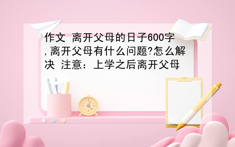 作文 离开父母的日子600字,离开父母有什么问题?怎么解决 注意：上学之后离开父母