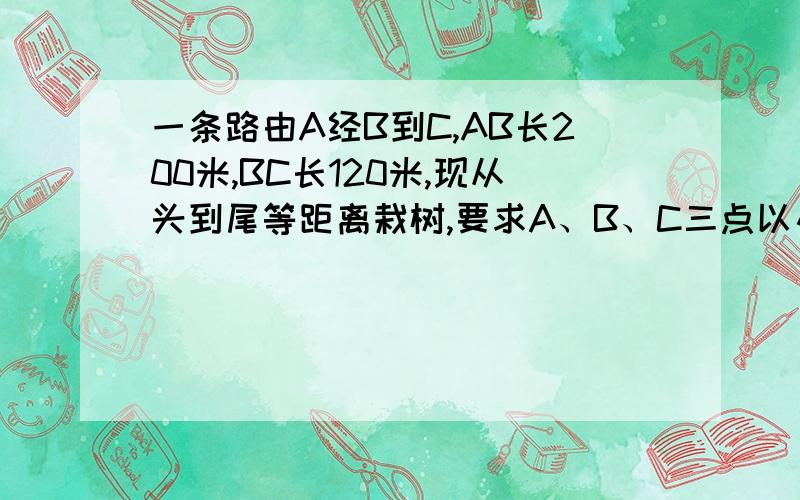 一条路由A经B到C,AB长200米,BC长120米,现从头到尾等距离栽树,要求A、B、C三点以及 AB和BC的中点都栽,