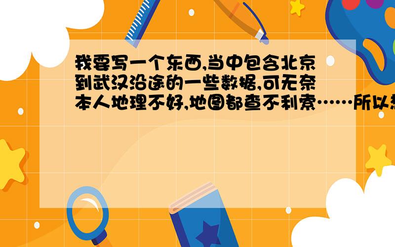 我要写一个东西,当中包含北京到武汉沿途的一些数据,可无奈本人地理不好,地图都查不利索……所以想请地理好的好心人帮帮忙.