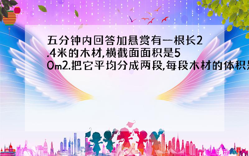 五分钟内回答加悬赏有一根长2.4米的木材,横截面面积是50m2.把它平均分成两段,每段木材的体积是多少立方厘米?表面积增