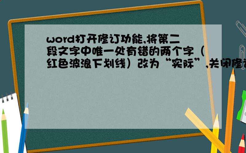 word打开修订功能,将第二段文字中唯一处有错的两个字（红色波浪下划线）改为“实际”,关闭修订功能.