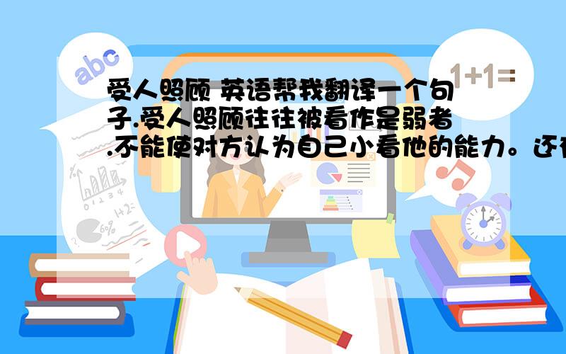 受人照顾 英语帮我翻译一个句子.受人照顾往往被看作是弱者.不能使对方认为自己小看他的能力。还有一句，