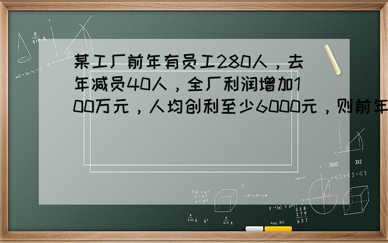 某工厂前年有员工280人，去年减员40人，全厂利润增加100万元，人均创利至少6000元，则前年全厂利润至少是_____