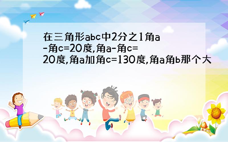 在三角形abc中2分之1角a-角c=20度,角a-角c=20度,角a加角c=130度,角a角b那个大