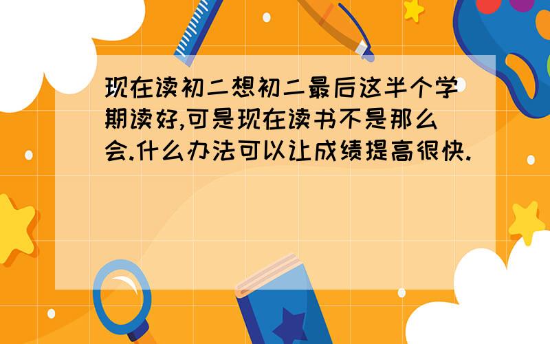 现在读初二想初二最后这半个学期读好,可是现在读书不是那么会.什么办法可以让成绩提高很快.