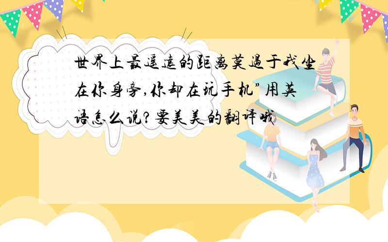 世界上最遥远的距离莫过于我坐在你身旁,你却在玩手机”用英语怎么说?要美美的翻译哦