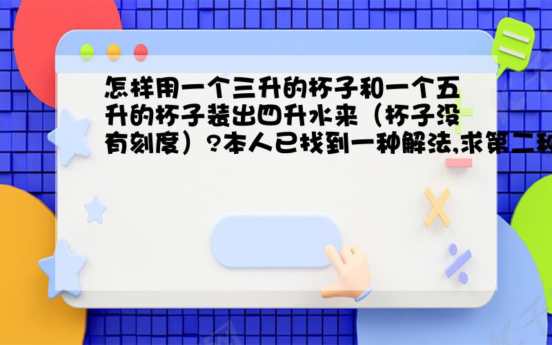 怎样用一个三升的杯子和一个五升的杯子装出四升水来（杯子没有刻度）?本人已找到一种解法,求第二种解法