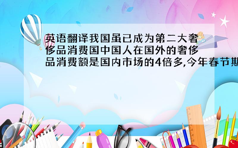 英语翻译我国虽已成为第二大奢侈品消费国中国人在国外的奢侈品消费额是国内市场的4倍多,今年春节期间,有74亿是在海外购买的