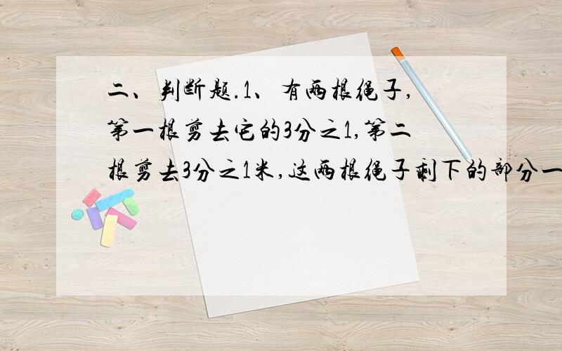 二、判断题.1、有两根绳子,第一根剪去它的3分之1,第二根剪去3分之1米,这两根绳子剩下的部分一样长.()