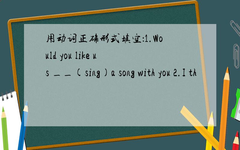 用动词正确形式填空：1.Would you like us __(sing)a song with you 2.I th