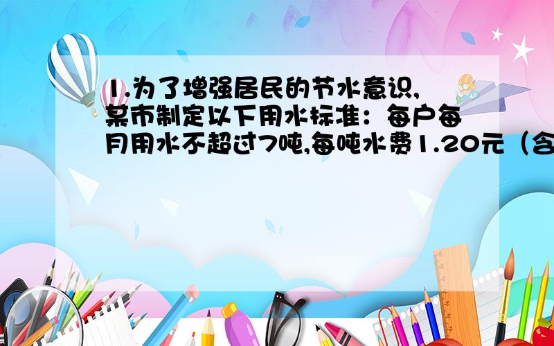 1.为了增强居民的节水意识,某市制定以下用水标准：每户每月用水不超过7吨,每吨水费1.20元（含污水治理费,下同）；超过