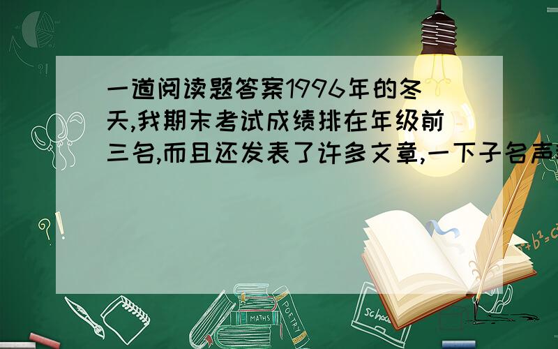 一道阅读题答案1996年的冬天,我期末考试成绩排在年级前三名,而且还发表了许多文章,一下子名声鹊起.班里要开家长会,老师