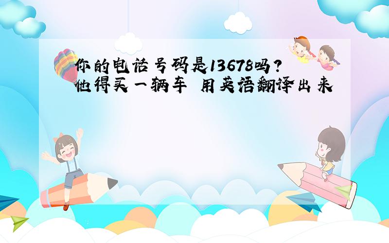 你的电话号码是13678吗?他得买一辆车 用英语翻译出来