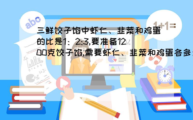 三鲜饺子馅中虾仁、韭菜和鸡蛋的比是1：2:3,要准备1200克饺子馅,需要虾仁、韭菜和鸡蛋各多少克?