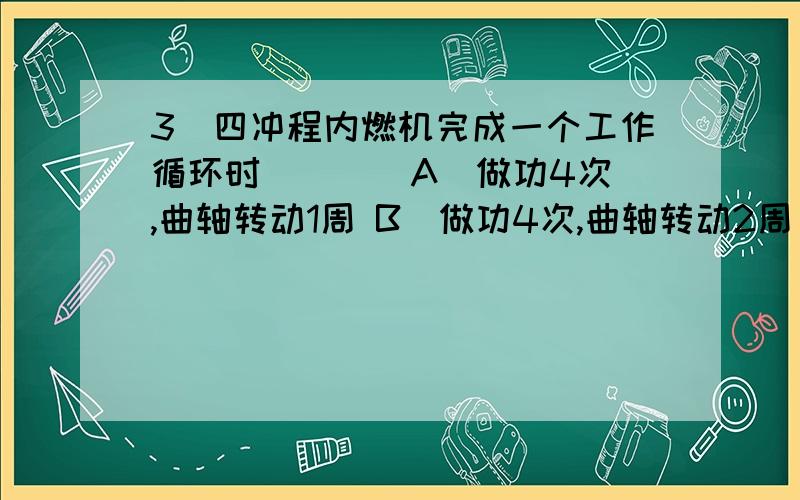 3．四冲程内燃机完成一个工作循环时（ ）． A．做功4次,曲轴转动1周 B．做功4次,曲轴转动2周 C．