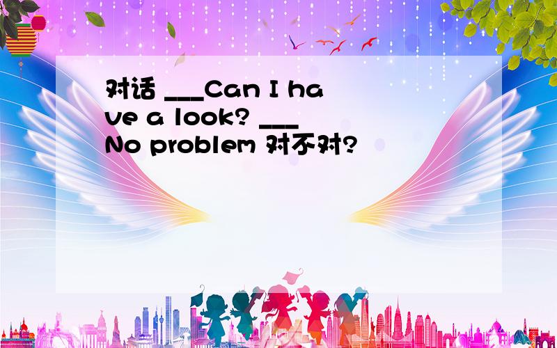 对话 ___Can I have a look? ___No problem 对不对?